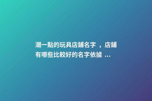 潮一點的玩具店鋪名字，店鋪有哪些比較好的名字依據？-第1張-店鋪起名-玄機派